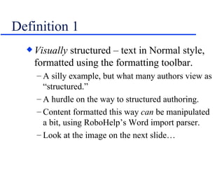 Definition 1 Visually  structured – text in Normal style, formatted using the formatting toolbar. A silly example, but what many authors view as “structured.”  A hurdle on the way to structured authoring. Content formatted this way  can  be manipulated a bit, using RoboHelp’s Word import parser. Look at the image on the next slide… 