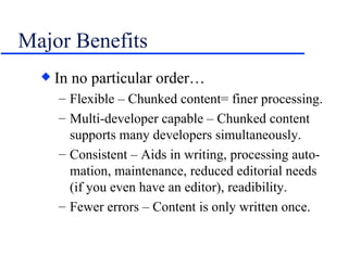 Major Benefits In no particular order… Flexible – Chunked content= finer processing. Multi-developer capable – Chunked content supports many developers simultaneously. Consistent – Aids in writing, processing auto-mation, maintenance, reduced editorial needs (if you even have an editor), readibility. Fewer errors – Content is only written once. 
