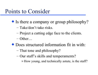 Points to Consider Is there a company or group philosophy? Take/don’t take risks. Project a cutting edge face to the clients. Other… Does structured information fit in with: That tone and philosophy? Our staff’s skills and temperaments? How young, and technically astute, is the staff? 