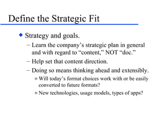 Define the Strategic Fit Strategy and goals. Learn the company’s strategic plan in general and with regard to “content,” NOT “doc.” Help set that content direction. Doing so means thinking ahead and extensibly. Will today’s format choices work with or be easily converted to future formats? New technologies, usage models, types of apps? 