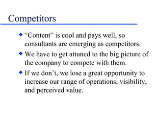 Competitors “Content” is cool and pays well, so consultants are emerging as competitors. We have to get attuned to the big picture of the company to compete with them. If we don’t, we lose a great opportunity to increase our range of operations, visibility, and perceived value. 