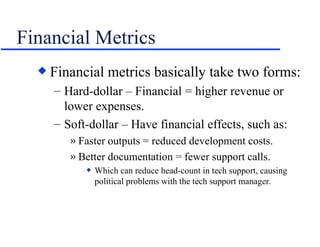 Financial Metrics Financial metrics basically take two forms: Hard-dollar – Financial = higher revenue or lower expenses. Soft-dollar – Have financial effects, such as: Faster outputs = reduced development costs. Better documentation = fewer support calls. Which can reduce head-count in tech support, causing political problems with the tech support manager. 