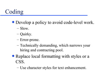 Coding Develop a policy to avoid code-level work. Slow. Quirky. Error-prone. Technically demanding, which narrows your hiring and contracting pool. Replace local formatting with styles or a CSS. Use character styles for text enhancement. 