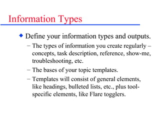 Information Types Define your information types and outputs. The types of information you create regularly – concepts, task description, reference, show-me, troubleshooting, etc. The bases of your topic templates. Templates will consist of general elements, like headings, bulleted lists, etc., plus tool-specific elements, like Flare togglers. 