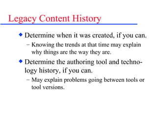 Legacy Content History Determine when it was created, if you can. Knowing the trends at that time may explain why things are the way they are. Determine the authoring tool and techno-logy history, if you can. May explain problems going between tools or tool versions. 