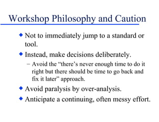 Workshop Philosophy and Caution <ul><li>Not to immediately jump to a standard or tool. </li></ul><ul><li>Instead, make dec...