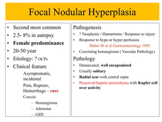 Focal Nodular Hyperplasia
• Second most common
• 2.5- 8% in autopsy
• Female predominance
• 20-50 year
• Etiology: ? OCPs
• Clinical feature
Asymptomatic,
incidental
Pain, Rupture,
Hemorrhage – rare
Coexist
– Hemangioma
– Adenoma
– GSD
Pathogenesis
• ? Neoplastic / Hamartoma / Response to injury
• Response to hypo or hyper perfusion
Haber M et al Gastroenterology 1995
• Coexisting hemangioma ( Vascular Pathology)
Pathology
• Demarcated, well encapsulated
• Usually solitary
• Radial scar with central septa
• Preserved hepatic parenchyma with Kupfer cell
over activity
 