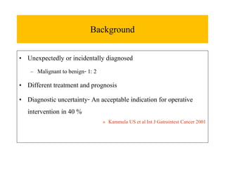 Background
• Unexpectedly or incidentally diagnosed
– Malignant to benign- 1: 2
• Different treatment and prognosis
• Diagnostic uncertainty- An acceptable indication for operative
intervention in 40 %
» Kammula US et al Int J Gatrointest Cancer 2001
 