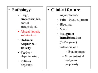 • Pathology
• Large,
circumscribed,
partial
encapsulated
• Absent hepatic
architecture
• Reduced
Kupfer cell
activity
• Feeder -
Hepatic artery
• Peliosis
hepatitis
• Clinical feature
• Asymptomatic
• Pain – Most common
• Bleeding
• Mass
• Malignant
transformation
(2-7% years)
• Adenomatosis
– > 10 adenomas
– More potential
malignant
propensity
 