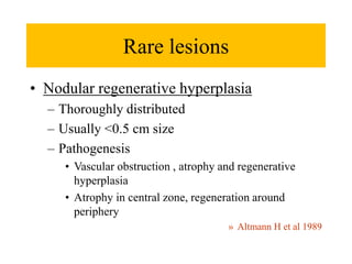 Rare lesions
• Nodular regenerative hyperplasia
– Thoroughly distributed
– Usually <0.5 cm size
– Pathogenesis
• Vascular obstruction , atrophy and regenerative
hyperplasia
• Atrophy in central zone, regeneration around
periphery
» Altmann H et al 1989
 