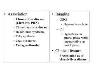 • Association
• Chronic liver disease
(Cirrhosis, PHN)
• Chronic systemic disease
• Budd Chiari syndrome
• Felty syndrome
• Crest syndrome
• Collagen disorder
• Imaging
– USG
• Hypo or iso-echoic
– CT
• Hyperdense in
arterial phase while
imperceptible on
Portal phase
• Clinical feature
– Presentation as of
chronic liver disease
 