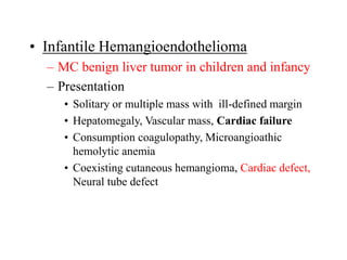 • Infantile Hemangioendothelioma
– MC benign liver tumor in children and infancy
– Presentation
• Solitary or multiple mass with ill-defined margin
• Hepatomegaly, Vascular mass, Cardiac failure
• Consumption coagulopathy, Microangioathic
hemolytic anemia
• Coexisting cutaneous hemangioma, Cardiac defect,
Neural tube defect
 