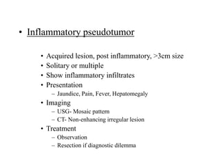 • Inflammatory pseudotumor
• Acquired lesion, post inflammatory, >3cm size
• Solitary or multiple
• Show inflammatory infiltrates
• Presentation
– Jaundice, Pain, Fever, Hepatomegaly
• Imaging
– USG- Mosaic pattern
– CT- Non-enhancing irregular lesion
• Treatment
– Observation
– Resection if diagnostic dilemma
 