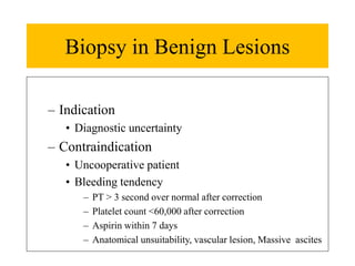 Biopsy in Benign Lesions
– Indication
• Diagnostic uncertainty
– Contraindication
• Uncooperative patient
• Bleeding tendency
– PT > 3 second over normal after correction
– Platelet count <60,000 after correction
– Aspirin within 7 days
– Anatomical unsuitability, vascular lesion, Massive ascites
 