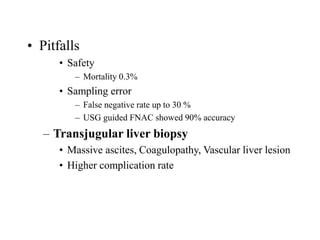 • Pitfalls
• Safety
– Mortality 0.3%
• Sampling error
– False negative rate up to 30 %
– USG guided FNAC showed 90% accuracy
– Transjugular liver biopsy
• Massive ascites, Coagulopathy, Vascular liver lesion
• Higher complication rate
 