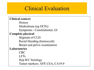 Clinical Evaluation
Clinical context
History
Medications (eg OCPs)
Symptoms : Constitutional, GI
Complete physical
Stigmata of CLD
Rectal bleeding (hemoccult)
Breast and pelvic examination
Laboratories
CBC
LFTs
Hep B/C Serology
Tumor markers: AFP, CEA, CA19.9
 
