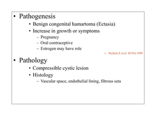 • Pathogenesis
• Benign congenital hamartoma (Ectasia)
• Increase in growth or symptoms
– Pregnancy
– Oral contraceptive
– Estrogen may have role
» Nichols E et al SCNA 1989
• Pathology
• Compressible cystic lesion
• Histology
– Vascular space, endothelial lining, fibrous seta
 