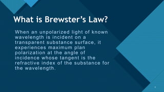 Click to edit Master title style
3
When an unpolarized light of known
wavelength is incident on a
transparent substance surface, it
experiences maximum plan
polarization at the angle of
incidence whose tangent is the
refractive index of the substance for
the wavelength.
3
What is Brewster’s Law?
 