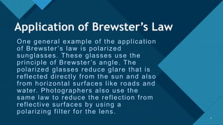 Click to edit Master title style
7
One general example of the application
of Brewster’s law is polarized
sunglasses. These glasses use the
principle of Brewster’s angle. The
polarized glasses reduce glare that is
reflected directly from the sun and also
from horizontal surfaces like roads and
water. Photographers also use the
same law to reduce the reflection from
reflective surfaces by using a
polarizing filter for the lens.
7
Application of Brewster’s Law
 