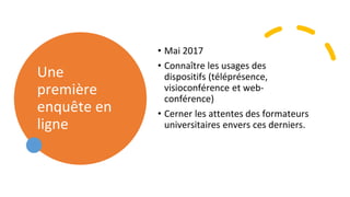 Une
première
enquête en
ligne
• Mai 2017
• Connaître les usages des
dispositifs (téléprésence,
visioconférence et web-
conférence)
• Cerner les attentes des formateurs
universitaires envers ces derniers.
 