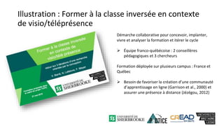 Illustration : Former à la classe inversée en contexte
de visio/téléprésence
Démarche collaborative pour concevoir, implanter,
vivre et analyser la formation et itérer le cycle
 Équipe franco-québécoise : 2 conseillères
pédagogiques et 3 chercheurs
Formation déployée sur plusieurs campus : France et
Québec
 Besoin de favoriser la création d’une communauté
d’apprentissage en ligne (Garrison et al., 2000) et
assurer une présence à distance (Jézégou, 2012)
 