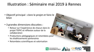 Illustration : Séminaire mai 2019 à Rennes
• Objectif principal : clore le projet et faire le
bilan
• 3 grandes dimensions discutées :
• Retour sur l’expérience de chacun dans le
projet TOPIC et réflexion autour de la
collaboration
• Productions pédagogiques et retombées pour
les établissements partenaires
• Retombées scientifiques et valorisation
 
