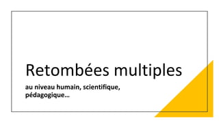 Retombées multiples
au niveau humain, scientifique,
pédagogique…
 
