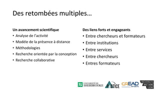 Des retombées multiples…
Un avancement scientifique
• Analyse de l’activité
• Modèle de la présence à distance
• Méthodologies
• Recherche orientée par la conception
• Recherche collaborative
Des liens forts et engageants
• Entre chercheurs et formateurs
• Entre institutions
• Entre services
• Entre chercheurs
• Entres formateurs
 