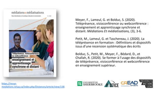 Meyer, F., Lameul, G. et Bolduc, S. (2020).
Téléprésence, visioconférence ou webconférence :
enseignement et apprentissage synchrone et
distant. Médiations Et médiatisations, (3), 3-6.
Petit, M., Lameul, G. et Taschereau, J. (2020). La
téléprésence en formation : Définitions et dispositifs
issus d’une recension systématique des écrits
Bolduc, S., Petit, M., Meyer, F., Bédard, D., et
Challah, R. (2020). Se former à l’usage des dispositifs
de téléprésence, visioconférence et webconférence
en enseignement supérieur.
https://revue-
mediations.teluq.ca/index.php/Distances/article/view/138.
 