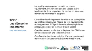 TOPIC :
une démarche
importante
Lorsqu’il y a un nouveau produit, un nouvel
équipement, qui porte en soit des usages et des
fondements, il est important de mettre en place une
démarche innovante et adaptée.
Considérer les changement de rôles et de conceptions
qu’ont les utilisateurs à l’égard de tels équipements,
mais également à l’égard des conseillers/ingénieurs
pédagogiques qui les forment à leurs usages
Questionnement sur le rôle et la place des CP/IP dans
un tel contexte et une telle démarche ?
Cela favorise la mise en relation d’acteurs provenant
de contextes universitaires distincts (UdeS vs UBL)
Pour tous les acteurs…
 