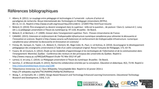 • Albero, B. (2011). Le couplage entre pédagogie et technologies à l’université : cultures d’action et
paradigmes de recherche. Revue Internationale des Technologies en Pédagogie Universitaire (RITPU),
8(1-2), 11–21. Repéré à http://www.erudit.org/revue/ritpu/2011/v8/n1- 2/1005779ar.html?vue=resume
• Bédard, D. (2014). Être enseignant ou devenir enseignant dans le supérieur : telle est la question… de posture ! Dans G. Lameul et C. Loisy
(dir.), La pédagogie universitaire à l’heure du numérique (p. 97-110). Bruxelles : De Boeck.
• Bédard, D. et Béchard, J.-P. (2009). Innover dans l’enseignement supérieur. Paris : Presses Universitaires de France.
• CANARIE. (2015). Extension et renforcement de l’indispensable infrastructure numérique canadienne pour alimenter la découverte et
l’innovation en sciences. Repéré à http://www.canarie.ca/fr/extension-et-renforcement-de-lindispensable-infrastructure- numerique-
canadienne-pour-alimenter-la-decouverte-et-linnovation-en-sciences/
• Frenay, M., Saroyan, A., Taylor, L.K., Bédard, D., Clement, M., Rege Colet, N., Paul, J.J. et Kolmos, A. (2010). Accompagner le développement
pédagogique des enseignants universitaires à l’aide d’un cadre conceptuel original. Revue Française de Pédagogie, 172, 63-76.
• Fusaro, M. et Couture, A. (2012). Étude sur les modalités d’apprentissage et les technologies de l’information et de la communication dans
l’enseignement. Montréal, Québec : Conférence des recteurs et des principaux des universités du Québec. Repéré à
http://www.crepuq.qc.ca/IMG/pdf/Rapport-Etude-TIC-Mai-2012-VF.pdf
• Lameul, G. et Loisy, C. (2014). La Pédagogie universitaire à l’heure du numérique. Bruxelles : De Boeck.
• Sanchez, É. et Monod-Ansaldi, R. (2015). Recherche collaborative orientée par la conception. Éducation et didactique, 9(2), 73-94. Repéré à
http://educationdidactique.revues.org/2288
• Téléprésence immersive. (s.d.). Dans Wikipedia, l’encyclopédie libre. Repéré le 10 janvier 2016 à
https://fr.wikipedia.org/wiki/T%C3%A9l%C3%A9pr%C3%A9sence
• Wang, F., et Hannafin, M. J. (2005). Design-Based Research and Technology-Enhanced Learning Environments. Educational Technology
Research and Development, 53(4), 5-23.
Références bibliographiques
 
