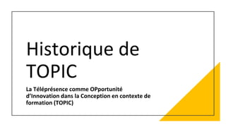 Historique de
TOPIC
La Téléprésence comme OPportunité
d’Innovation dans la Conception en contexte de
formation (TOPIC)
 