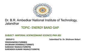 Dr. B.R. Ambedkar National Institute of Technology,
Jalandhar
TOPIC- ENERGY BAND GAP
SUBJECT- MATERIAL SCIENCE(NANO SCIENCE) PHX-301
GROUP-5 Submitted To: Dr. Shishram Rebari
YOGESHWER(17109083)
SHUBHAM SHARMA(17109067)
SUBHASH YADAV(17109070)
SURENDER KUMAR YADAV(17109074)
 