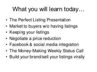 What you will learn today…
•
•
•
•
•
•
•

The Perfect Listing Presentation
Market to buyers w/o having listings
Keeping your listings
Negotiate a price reduction
Facebook & social media integration
The Money-Making Weekly Status Call
Build your brand/sell your listings virally

 