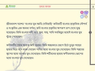 3
প্রর্থম স্তবক
জীবনানন্দ োদশর "বাাংলার মুে আনম ক্ষেনেয়ানি" কনবতাটি বাাংলার প্রাক
ৃ নতক ক্ষসৌন্দর্ ি
ও সাংস্ক
ৃ নতর এক অননয বণ ি
না। কনব বাাংলার প্রক
ৃ নতর অপরূপ রূপ ক্ষেদে মুগ্ধ
হদয়দিন। নতনন বাাংলার নেী, মাঠ, ফ
ু ল, গাি, পানে সবনকি
ু র মদধযই বাাংলার মুে
েুুঁদজ ক্ষপদয়দিন।
কনবতাটির প্রর্থম স্তবদক কনব বদলন। নতনন অন্ধকাদর ক্ষজদগ উদঠ েু মুর গাদির
িায়ার ননদে বদস র্থাকা ক্ষোদয়ল পানের মদধয বাাংলার মুে ক্ষেদেদিন। নতনন পল্লদবর
স্তূদপর মদধয বাাংলার মুে ক্ষেদেদিন। নতনন শটিবদনর িায়ায় ফণীমনসার ক্ষঝাদপর
মদধয বাাংলার মুে ক্ষেদেদিন।
 
