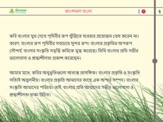 5
ফাাংশনাল বাাংলা
কনব বাাংলার মুে ক্ষেদে পৃনর্থবীর রূপ েুুঁন্সজদত র্াওয়ার প্রদয়াজন ক্ষবাধ কদরন না।
কারণ, বাাংলার রূপ পৃনর্থবীর সবদেদয় সুন্দর রূপ। বাাংলার প্রক
ৃ নতর অপরূপ
ক্ষসৌন্দর্ ি
, বাাংলার সাংস্ক
ৃ নত সমৃন্সদ্ধ কনবদক মুগ্ধ কদরদি। নতনন বাাংলার প্রনত গভীর
ভাদলাবাসা ও শ্রদ্ধাশীলতা প্রকাশ কদরদিন।
আমার মদত, কনবর অনুভূনতগুদলা অতযন্ত প্রাসনঙ্গক। বাাংলার প্রক
ৃ নত ও সাংস্ক
ৃ নত
সনতযই অতুলনীয়। বাাংলার প্রক
ৃ নত আমাদের কাদি এক অপার সম্পে। বাাংলার
সাংস্ক
ৃ নত আমাদের পনরেয়। তাই, বাাংলার প্রনত আমাদের গভীর ভাদলাবাসা ও
শ্রদ্ধাশীলতা র্থাকা উনেত।
 