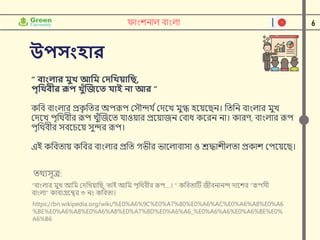6
ফাাংশনাল বাাংলা
উপসাংহার
তর্থযসূে:
"বাাংলার মুে আনম ক্ষেনেয়ানি, তাই আনম পৃনর্থবীর রূপ....। " কনবতাটি জীবনানন্দ োদশর "রূপসী
বাাংলা" কাবযগ্রদন্থর ৩ নাং কনবতা।
https://bn.wikipedia.org/wiki/%E0%A6%9C%E0%A7%80%E0%A6%AC%E0%A6%A8%E0%A6
%BE%E0%A6%A8%E0%A6%A8%E0%A7%8D%E0%A6%A6_%E0%A6%A6%E0%A6%BE%E0%
A6%B6
“ িাাংলার মুখ আবম প্রদবখয়াবি,
পৃবিিীর রূপ খুুঁজিনত যাই না আর ”
কনব বাাংলার প্রক
ৃ নতর অপরূপ ক্ষসৌন্দর্ িক্ষেদে মুগ্ধ হদয়দিন। নতনন বাাংলার মুে
ক্ষেদে পৃনর্থবীর রূপ েুুঁন্সজদত র্াওয়ার প্রদয়াজন ক্ষবাধ কদরন না। কারণ, বাাংলার রূপ
পৃনর্থবীর সবদেদয় সুন্দর রূপ।
এই কনবতায় কনবর বাাংলার প্রনত গভীর ভাদলাবাসা ও শ্রদ্ধাশীলতা প্রকাশ ক্ষপদয়দি।
 