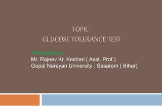 TOPIC-
GLUCOSE TOLERANCE TEST
Presented by:
Mr. Rajeev Kr. Keshari ( Asst. Prof.)
Gopal Narayan University , Sasaram ( Bihar)
 