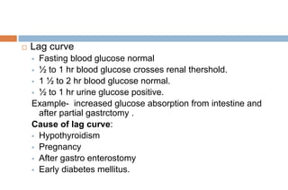  Lag curve
 Fasting blood glucose normal
 ½ to 1 hr blood glucose crosses renal thershold.
 1 ½ to 2 hr blood glucose normal.
 ½ to 1 hr urine glucose positive.
Example- increased glucose absorption from intestine and
after partial gastrctomy .
Cause of lag curve:
 Hypothyroidism
 Pregnancy
 After gastro enterostomy
 Early diabetes mellitus.
 