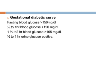  Gestational diabetic curve
Fasting blood glucose >150mg/dl
½ to 1hr blood glucose >190 mg/dl
1 ½ to2 hr blood glucose >165 mg/dl
½ to 1 hr urine glucose postive.
 