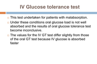 IV Glucose tolerance test
 This test undertaken for patients with malabsorption.
 Under these conditions oral glucose load is not well
absorbed and the results of oral glucose tolerance test
become inconclusive.
 The values for the IV GT test differ slightly from those
of the oral GT test because IV glucose is absorbed
faster
 