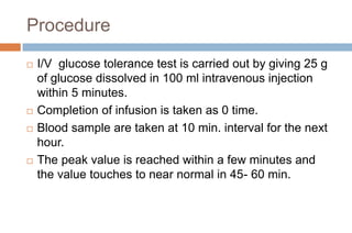 Procedure
 I/V glucose tolerance test is carried out by giving 25 g
of glucose dissolved in 100 ml intravenous injection
within 5 minutes.
 Completion of infusion is taken as 0 time.
 Blood sample are taken at 10 min. interval for the next
hour.
 The peak value is reached within a few minutes and
the value touches to near normal in 45- 60 min.
 