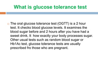 What is glucose tolerance test
 The oral glucose tolerance test (OGTT) is a 2 hour
test. It checks blood glucose levels. It examines the
blood sugar before and 2 hours after you have had a
sweet drink. It how exactly your body processes sugar.
Other usual tests such as random blood sugar or
Hb1Ac test, glucose tolerance tests are usually
prescribed fro those who are pregnant.
 