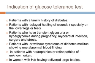 Indication of glucose tolerance test
 Patients with a family history of diabetes.
 Patients with delayed healing of wounds ( specially on
the lower legs or feet)
 Patients who have transient glycosuria or
hyperglycemia during pregnancy, myocardial infection,
surgery and stress.
 Patients with or without symptoms of diabetes mellitus
showing one abnormal blood finding
 in patients with neuropathies or retinopathies of
unknown origin.
 In women with H/o having delivered large babies.
 