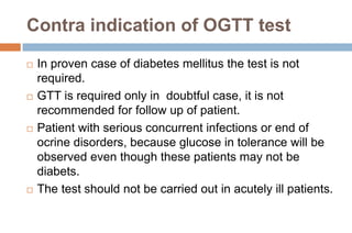 Contra indication of OGTT test
 In proven case of diabetes mellitus the test is not
required.
 GTT is required only in doubtful case, it is not
recommended for follow up of patient.
 Patient with serious concurrent infections or end of
ocrine disorders, because glucose in tolerance will be
observed even though these patients may not be
diabets.
 The test should not be carried out in acutely ill patients.
 