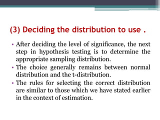 (3) Deciding the distribution to use .
• After deciding the level of significance, the next
step in hypothesis testing is to determine the
appropriate sampling distribution.
• The choice generally remains between normal
distribution and the t-distribution.
• The rules for selecting the correct distribution
are similar to those which we have stated earlier
in the context of estimation.
 