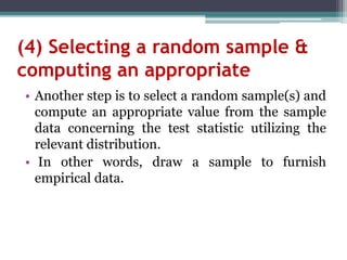 (4) Selecting a random sample &
computing an appropriate
• Another step is to select a random sample(s) and
compute an appropriate value from the sample
data concerning the test statistic utilizing the
relevant distribution.
• In other words, draw a sample to furnish
empirical data.
 