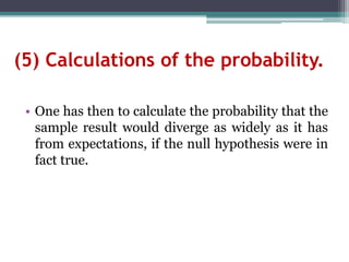(5) Calculations of the probability.
• One has then to calculate the probability that the
sample result would diverge as widely as it has
from expectations, if the null hypothesis were in
fact true.
 