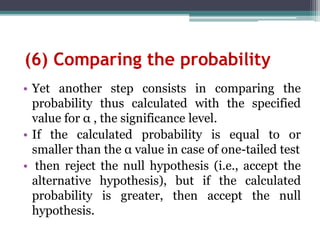 (6) Comparing the probability
• Yet another step consists in comparing the
probability thus calculated with the specified
value for α , the significance level.
• If the calculated probability is equal to or
smaller than the α value in case of one-tailed test
• then reject the null hypothesis (i.e., accept the
alternative hypothesis), but if the calculated
probability is greater, then accept the null
hypothesis.
 
