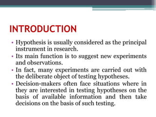 INTRODUCTION
• Hypothesis is usually considered as the principal
instrument in research.
• Its main function is to suggest new experiments
and observations.
• In fact, many experiments are carried out with
the deliberate object of testing hypotheses.
• Decision-makers often face situations where in
they are interested in testing hypotheses on the
basis of available information and then take
decisions on the basis of such testing.
 